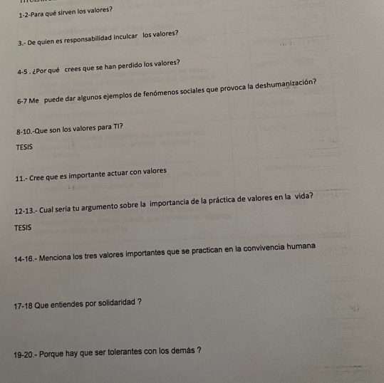 1-2-Para qué sirven los valores? 
3.- De quien es responsabilidad inculcar los valores? 
4-5 . ¿Por qué crees que se han perdido los valores? 
6-7 Me puede dar algunos ejemplos de fenómenos sociales que provoca la deshumanización? 
8-10.-Que son los valores para Ti? 
TESIS 
11.- Cree que es importante actuar con valores 
12-13.- Cual seria tu argumento sobre la importancia de la práctica de valores en la vida? 
TESIS 
14-16.- Menciona los tres valores importantes que se practican en la convivencia humana 
17-18 Que entiendes por solidaridad ? 
19-20.- Porque hay que ser tolerantes con los demás ?