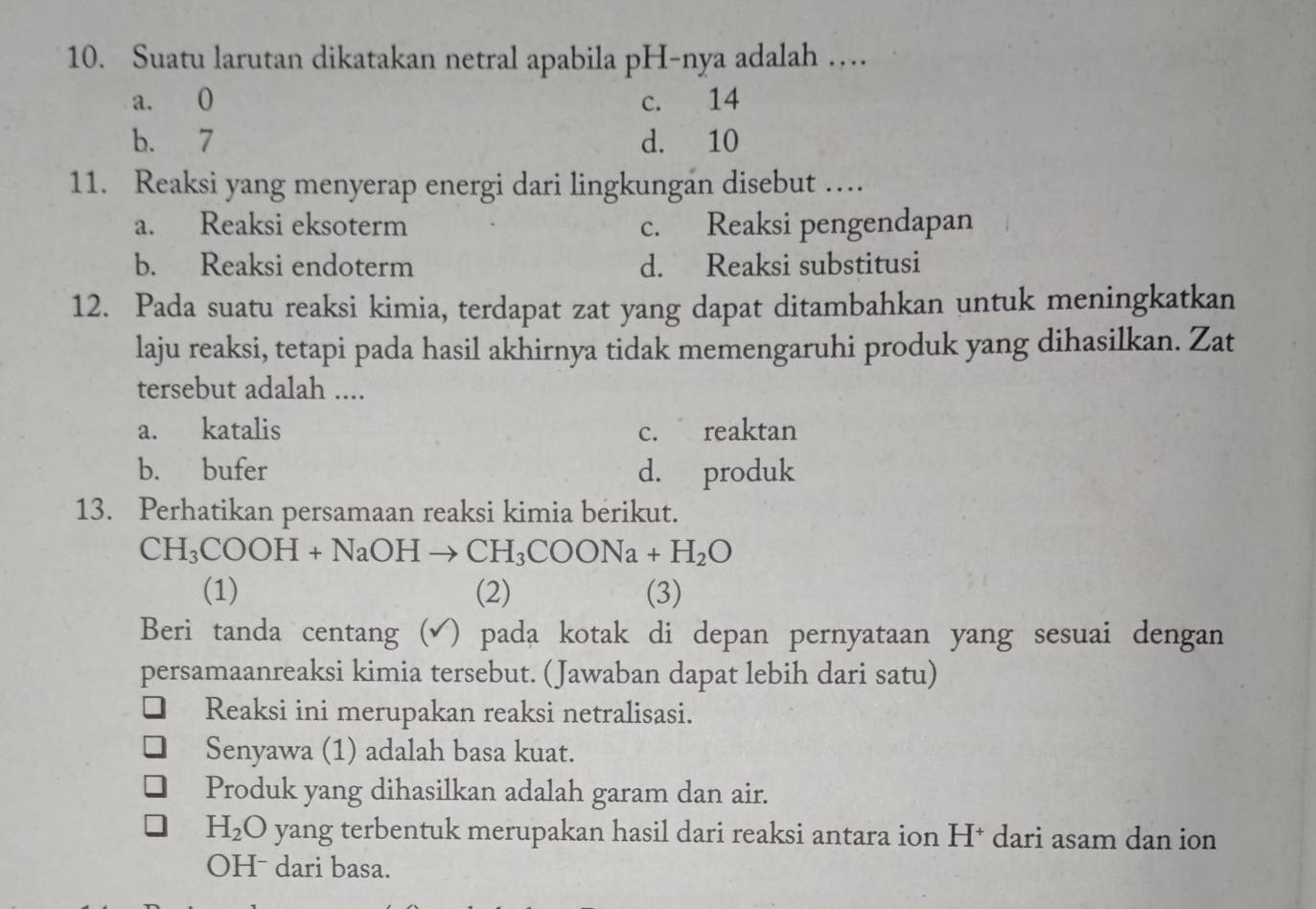 Suatu larutan dikatakan netral apabila pH-nya adalah …
a. O c. 14
b. 7 d. 10
11. Reaksi yang menyerap energi dari lingkungan disebut …
a. Reaksi eksoterm c. Reaksi pengendapan
b. Reaksi endoterm d. Reaksi substitusi
12. Pada suatu reaksi kimia, terdapat zat yang dapat ditambahkan untuk meningkatkan
laju reaksi, tetapi pada hasil akhirnya tidak memengaruhi produk yang dihasilkan. Zat
tersebut adalah ....
a. katalis c. reaktan
b. bufer d. produk
13. Perhatikan persamaan reaksi kimia berikut.
CH_3COOH+NaOHto CH_3COONa+H_2O
(1) (2) (3)
Beri tanda centang ( )pada kotak di depan pernyataan yang sesuai dengan 
persamaanreaksi kimia tersebut. (Jawaban dapat lebih dari satu)
Reaksi ini merupakan reaksi netralisasi.
Senyawa (1) adalah basa kuat.
Produk yang dihasilkan adalah garam dan air.
H_2 O yang terbentuk merupakan hasil dari reaksi antara ion H† dari asam dan ion
OHˉ dari basa.