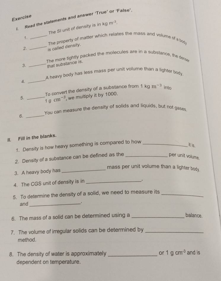 Read the statements and answer ‘True’ or ‘False’ 
The SI unit of density is in kg m^(-3). 
1. 
2. __is called density. The property of matter which relates the mass and volume of a body 
The more tightly packed the molecules are in a substance, the dense 
3. _that substance is. 
_ 
A heavy body has less mass per unit volume than a lighter body. 
4. 
To convert the density of a substance from 1kgm^(-3) into 
5. _ 1gcm^(-3) , we multiply it by 1000. 
You can measure the density of solids and liquids, but not gases. 
6._ 
II. Fill in the blanks. 
1. Density is how heavy something is compared to how_ 
it is. 
2. Density of a substance can be defined as the_ 
per unit volume. 
3. A heavy body has 
_mass per unit volume than a lighter body. 
4. The CGS unit of density is in_ 
. 
5. To determine the density of a solid, we need to measure its_ 
and_ 
. 
6. The mass of a solid can be determined using a_ 
balance. 
7. The volume of irregular solids can be determined by_ 
method. 
8. The density of water is approximately _or 1gcm^(-3) and is 
dependent on temperature.