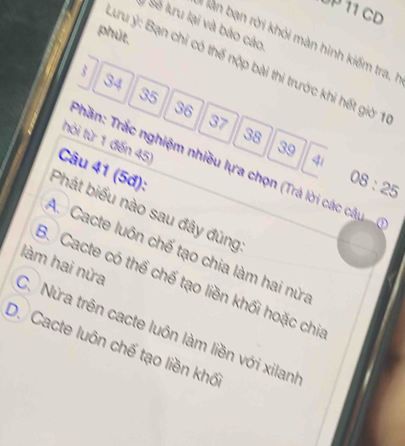 UP 11 CD
Sẽ lưru lại và báo cáo
phút,
* Tản bạn rời khỏi màn hình kiểm tra, 
đu ý: Bạn chi có thế nộp bài thi trước khi hết giờ 1
3
34
35
36
37
38
hỏi từ 1 đến 45)
39
41
Trần: Trắc nghiệm nhiều lựa chọn (Trả lời các câu 
Câu 41 (5đ):
08:25
Phát biểu nào sau đây đúng
A. Cacte luôn chế tạo chia làm hai nửa
làm hai nửa
3. Cacte có thể chế tạo liền khối hoặc chi
C. Nửa trên cacte luôn làm liền với xilanh
D. Cacte luôn chế tạo liền khố