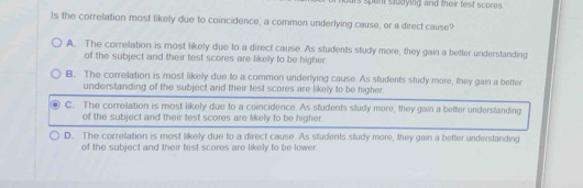 us spent studying and their fest scores .
Is the correlation most likely due to coincidence, a common underlying cause, or a direct cause?
A. The correlation is most likely due to a direct cause. As students study more, they gain a better understanding
of the subject and their test scores are likely to be higher.
B. The correlation is most likely due to a common underlying cause. As students study more, they gain a better
understanding of the subject and their lest scores are likely to be higher.
C. The correllation is most likely due to a coincidence. As students study more, they gain a better understanding
of the subject and their test scores are likely to be higher.
D. The correfation is most likely due to a direct cause. As students study more, they gain a better understanding
of the subject and their test scores are likely to be lower.