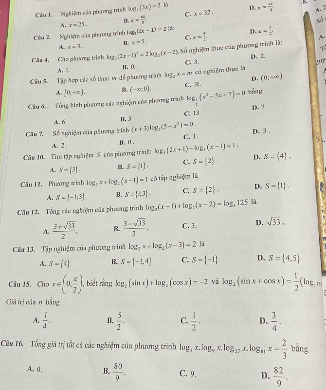 Nghiệm của phương trình log _5(3x)=2 là
8.
D.
A. x=25. B. x= 32/2 , C. x=32. x= 12/3 . A. 2
Số
Câu 2. Nghiệm của phương trình log _2(2x-1)=2 là:
D.
A. x=3. B. x=5. C. x= 9/2 . x= 7/z . A.
Tổ
Câu 4. Cho phương trình log _2(2x-1)^2=2log _2(x-2) Số nghiệm thực của phương trình là:
A. 1.
B. 0. C. 3. D. 2.
Câu 5. Tập hợp các số thực m để phương trình log _2x=m có nghiệm thực là guy
A. [0;+∈fty ). B. (-∈fty ;0). C. R. D. (0;+∈fty )
Câu 6. Tổng bình phương các nghiệm của phương trình log _ 1/2 (x^2-5x+7)=0 bàng
A. 6 B. 5 C. 13 D. 7
Câu 7. Số nghiệm của phương trình (x+3)log _2(5-x^2)=0.
A. 2 . B. 0 . C. 1. D. 3 .
Câu 10. Tìm tập nghiệm S của phương trình: log _3(2x+1)-log _3(x-1)=1. D. S= 4 .
A. S= 3 . B. S= 1 . C. S= 2 .
Câu 11. Phương trình log _2x+log _2(x-1)=1 có tập nghiệm là
A. S= -1;3 . B. S= 1;3 . C. S= 2 . D. S= 1 .
Câu 12. Tổng các nghiệm của phương trình log _2(x-1)+log _2(x-2)=log _5125 là
A.  (3+sqrt(33))/2 . B.  (3-sqrt(33))/2 . C. 3. D. sqrt(33).
Câu 13. Tập nghiệm của phương trình log _2x+log _2(x-3)=2 là
A. S= 4 B. S= -1,4 C. S= -1 D. S= 4,5
Câu 15. Cho x∈ (0; π /2 ) , biết rằng log _2(sin x)+log _2(cos x)=-2 và log _2(sin x+cos x)= 1/2 (log _2n,
Giá trị của n bằng
A.  1/4 .  5/2 .  1/2 .  3/4 .
B.
C.
D.
Câu 16. Tổng giá trị tất cả các nghiệm của phương trình log _3x.log _9x.log _27x.log _81x= 2/3  bǎng
A. 0.
B.  80/9 .
C. 9. D.  82/9 .