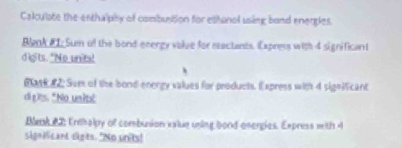 Calculate the enthalphy of combuition for ettonol using bond enerples 
Bak #1. Sum of the bond energy value for eeectants. Eapress with 4 significant 
digits. "No unita! 
h 
Bask #2 Sum of the bond enengy values for products. I xpress with 4 significant 
cllg its. " No units! 
Bank 22 Endhalpy of combusion value uning bond energies. Express with 4
significant digts. "No un'ts!