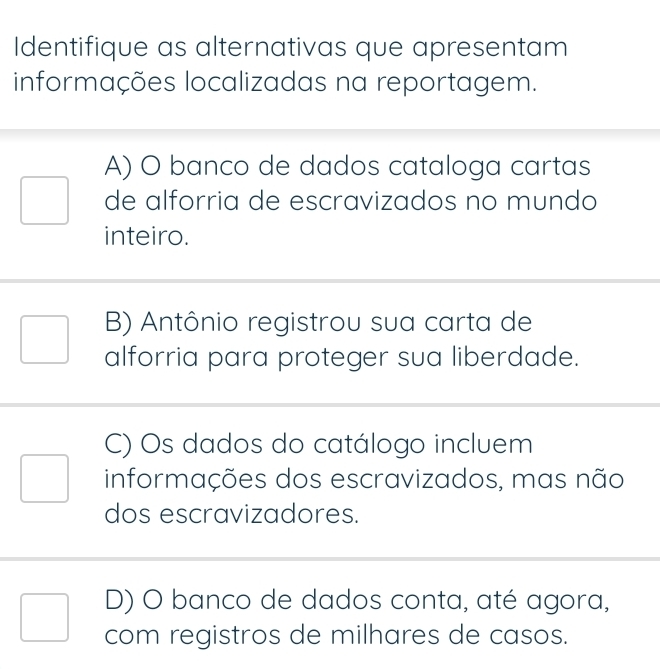 Identifique as alternativas que apresentam
informações localizadas na reportagem.
A) O banco de dados cataloga cartas
de alforria de escravizados no mundo
inteiro.
B) Antônio registrou sua carta de
alforria para proteger sua liberdade.
C) Os dados do catálogo incluem
informações dos escravizados, mas não
dos escravizadores.
D) O banco de dados conta, até agora,
com registros de milhares de casos.