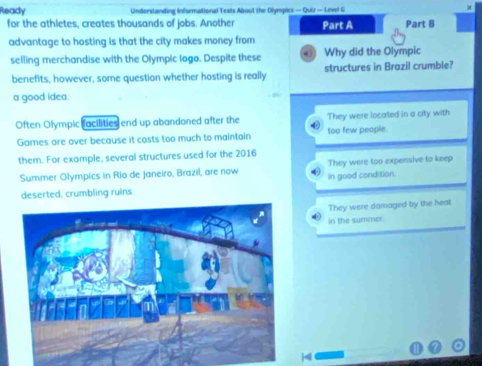 Ready Understanding Informational Texts About the Olynspics — Quiz — Lnvel G M
for the athletes, creates thousands of jobs. Another Part A Part B
advantage to hosting is that the city makes money from
selling merchandise with the Olympic Iogo. Despite these Why did the Olympic
benefits, however, some question whether hosting is really structures in Brazil crumble?
a good idea.
Often Olympic racilities end up abandoned after the They were located in a city with
Games are over because it costs too much to maintain too few people.
them. For example, several structures used for the 2016
Summer Olympics in Rio de Janeiro, Brazil, are now in good condition. They were too expensive to keep
deserted, crumbling ruins
They were damaged by the heat
in the summer.