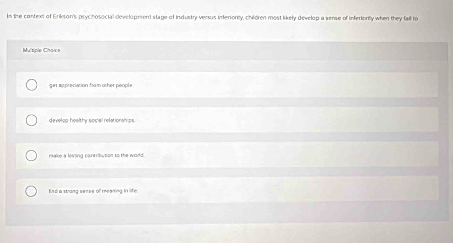 In the context of Erikson's psychosocial development stage of industry versus inferiority, children most likely develop a sense of inferiority when they fail to
Multiple Choice
get appreciation from other people.
develop healthy social relationships.
make a lasting contribution to the world.
find a strong sense of meaning in life.