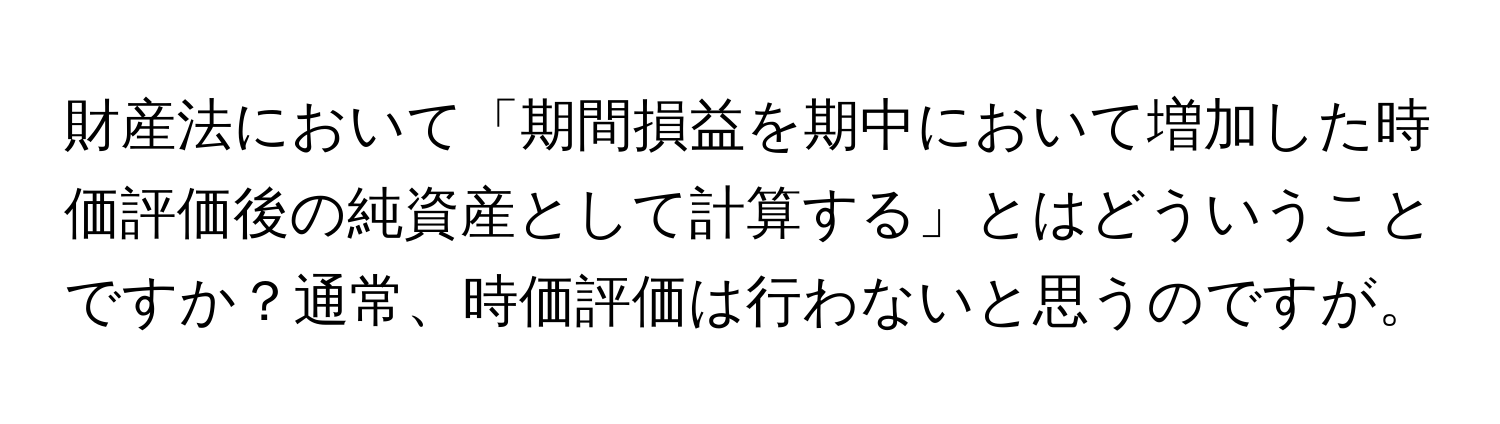 財産法において「期間損益を期中において増加した時価評価後の純資産として計算する」とはどういうことですか？通常、時価評価は行わないと思うのですが。