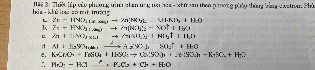 Thiết lập các phương trình phản ứng oxi hóa - khử sau theo phương pháp thăng bằng electron: Phả 
hóa - khử loại có môi trường 
a. Zn+HNO_3(ritloang)to Zn(NO_3)_2+NH_4NO_3+H_2O
b. Zn+HNO_3(loing)to Zn(NO_3)_2+NOuparrow +H_2O
c. Zn+HNO_3(dac)to Zn(NO_3)_2+NO_2uparrow +H_2O
d. Al+H_2SO_4(dac)xrightarrow i°Al_2(SO_4)_3+SO_2uparrow +H_2O
e. K_2Cr_2O_7+FeSO_4+H_2SO_4to Cr_2(SO_4)_3+Fe_2(SO_4)_3+K_2SO_4+H_2O
f. PbO_2+HClxrightarrow '^circ PbCl_2+Cl_2+H_2O