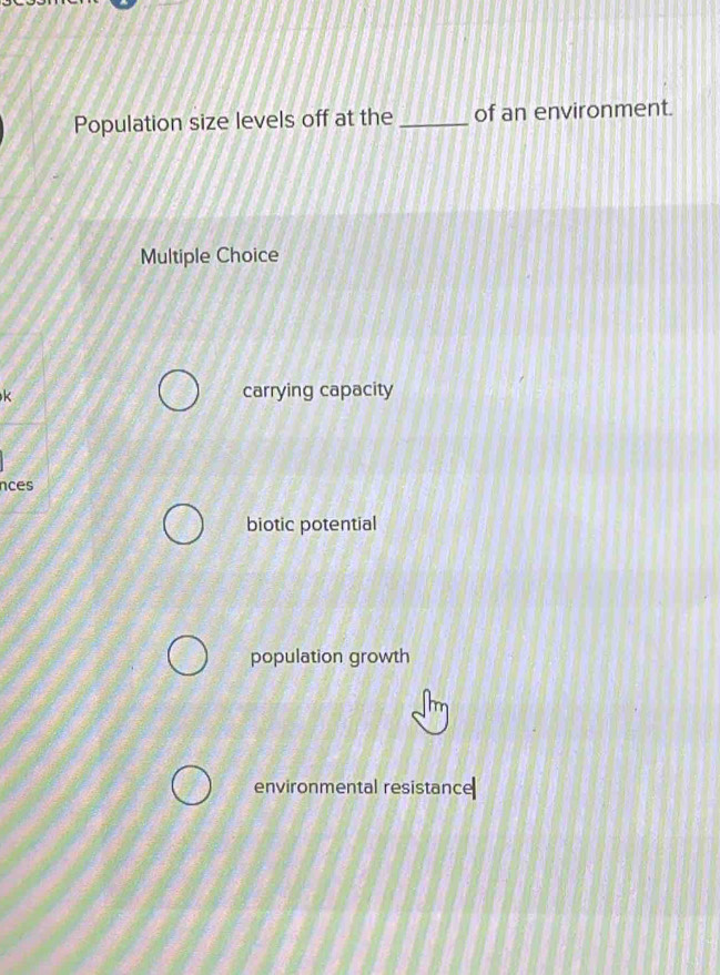 Population size levels off at the _of an environment.
Multiple Choice
k carrying capacity
nces
biotic potential
population growth
environmental resistance