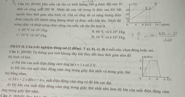 [ĐNH] Một mẫu vật rắn có khối lượng 240 g được đặt vào lò
điện có công suất 200 W. Nhiệt độ của vật trong lò điện sau khi bật
nguồn theo thời gian như hình vẽ. Giả sử rằng tất cả năng lượng điện
được chuyển đổi thành năng lượng nhiệt và được mẫu hấp thụ. Nhiệt độ
nóng chảy và nhiệt nóng chảy riêng của mẫu vật rắn lần lượt là
A. 60°C và 10^5J/kg.
B. 60°C và 6.10^5J/kg.
C. 10°C và 10^5J/kg D. 10°C và 6.10^5J/kg.
PHÀN II. Câu trắc nghiệm đúng sai (2 điễm). Ý a), b), c), d) ở mỗi câu, chọn đúng hoặc sai.
Câu 1: [ĐNH] Từ thông qua một khung dây kín thay đổi theo thời gian như đồ
thị hình vẽ bên. 
a) Độ lớn của suất điện động cảm ứng tại t=1 s có 2V
b) Độ lớn của suất điện động cảm ứng trong giây thứ nhất và trong giây thứ
hai bằng nhau. 
c) Từ t=2s đến t=4s , suất điện động cảm ứng có độ lớn cực đại.
đ) Độ lớn của suất điện động cảm ứng trong giây thứ nhất nhỏ hơn độ lớn của suất điện động cảm
ứng trong giây thứ năm.
Câu 2: 1ĐNH