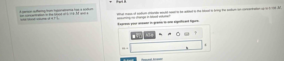 A person suffering from hyponatremia has a sodium 
ion concentration in the blood of 0.119 M and a What mass of sodium chloride would need to be added to the blood to bring the sodium ion concentration up to 0.135 M
total blood volume of 4.7 L. assuming no change in blood volume? 
Express your answer in grams to one significant figure.
AΣφ
?
g
m=
Submit Request Answer