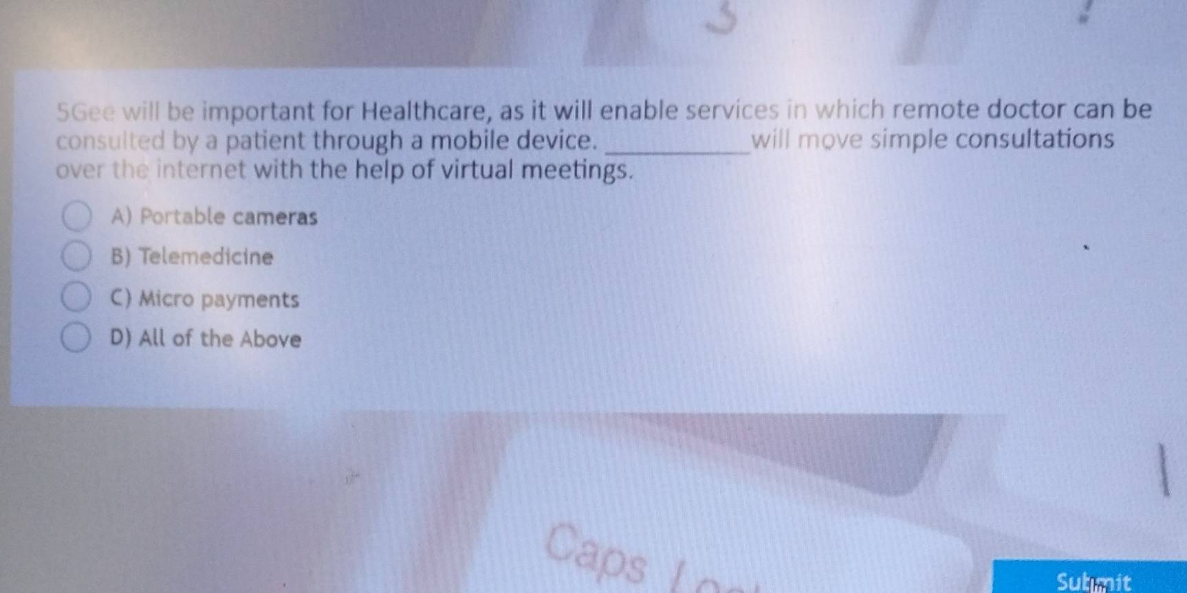 5Gee will be important for Healthcare, as it will enable services in which remote doctor can be
consulted by a patient through a mobile device. _will move simple consultations
over the internet with the help of virtual meetings.
A) Portable cameras
B) Telemedicine
C) Micro payments
D) All of the Above
Caps
Submit