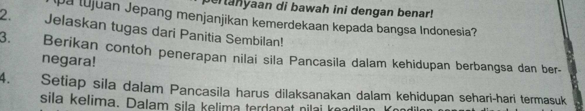 cranyaan di bawah ini dengan benar! 
2. 
t n epang menjanjikan kemerdekaan kepada bangsa Indonesia? 
Jelaskan tugas dari Panitia Sembilan! 
3. 
Berikan contoh penerapan nilai sila Pancasila dalam kehidupan berbangsa dan ber- 
negara! 
4. Setiap sila dalam Pancasila harus dilaksanakan dalam kehidupan sehari-hari termasuk 
sila kelima. Dalam sila kelima terda n a ni a e