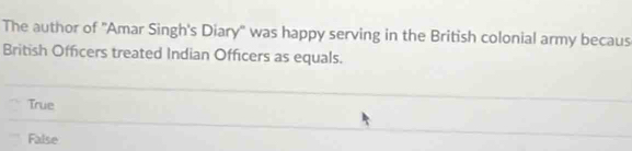 The author of ''Amar Singh's Diary'' was happy serving in the British colonial army becaus
British Officers treated Indian Officers as equals.
True
False