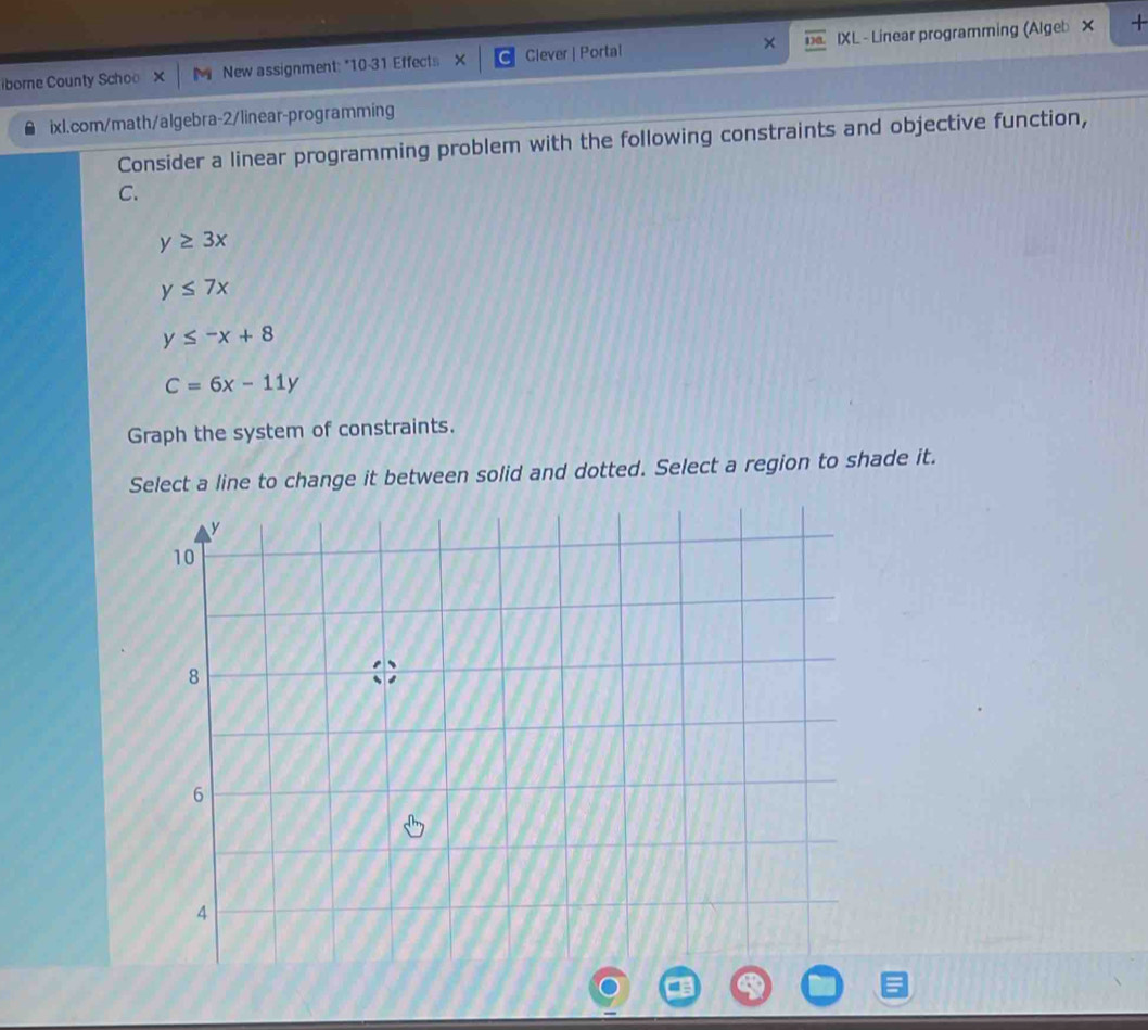 borne County Schoo New assignment: "10-31 Effects X Ciever | Portal IXL - Linear programming (Algeb × 
+ 
ixl.com/math/algebra-2/linear-programming 
Consider a linear programming problem with the following constraints and objective function, 
C.
y≥ 3x
y≤ 7x
y≤ -x+8
C=6x-11y
Graph the system of constraints. 
Select a line to change it between solid and dotted. Select a region to shade it.