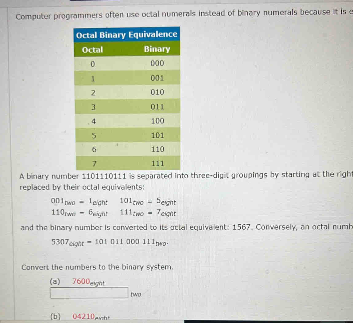 Computer programmers often use octal numerals instead of binary numerals because it is e
A binary number 1101110111 is separated into three-digit groupings by starting at the right
replaced by their octal equivalents:
001_two=1_eight 101_two=5_eight
110_two=6_eight 111_two=7_eight
and the binary number is converted to its octal equivalent: 1567. Conversely, an octal numb
5307_eight=101011000111_two. 
Convert the numbers to the binary system.
(a) 7600eight
W 0
(b) 04210eight