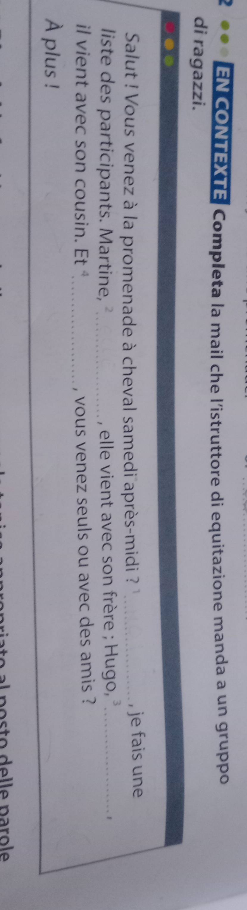 EN CONTEXTE| Completa la mail che l’istruttore di equitazione manda a un gruppo 
di ragazzi. 
Salut ! Vous venez à la promenade à cheval samedi après-midi ? ''_ , je fais une 
liste des participants. Martine, _, elle vient avec son frère ; Hugo, _1 
il vient avec son cousin. Et^4 _ , vous venez seuls ou avec des amis ? 
À plus ! 
ost o e le paro le