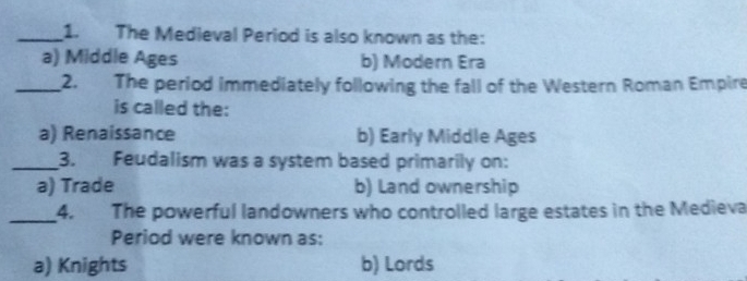 The Medieval Period is also known as the:
a) Middle Ages b) Modern Era
_2. The period immediately following the fall of the Western Roman Empire
is called the:
a) Renaissance b) Early Middle Ages
_3. Feudalism was a system based primarily on:
a) Trade b) Land ownership
_4. The powerful landowners who controlled large estates in the Medieva
Period were known as:
a) Knights b) Lords