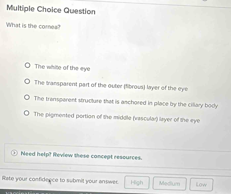 Question
What is the cornea?
The white of the eye
The transparent part of the outer (fibrous) layer of the eye
The transparent structure that is anchored in place by the ciliary body
The pigmented portion of the middle (vascular) layer of the eye
Need help? Review these concept resources.
Rate your confidence to submit your answer. High Medium Low