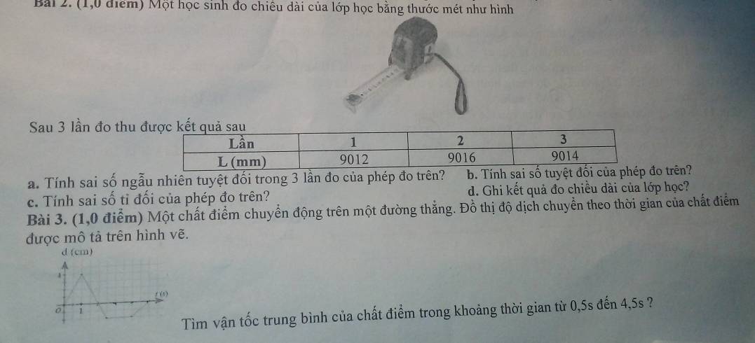 (1,0 điểm) Một học sinh đo chiếu dài của lớp học bằng thước mét như hình 
Sau 3 lần đo thu 
a. Tính sai số ngẫu nhiên tuyệt đối trong 3 lần đo của phép đo trên? b. Tính sai số tuyệt đo trên? 
c. Tính sai số tỉ đối của phép đo trên? d. Ghi kết quả đo chiều dài của lớp học? 
Bài 3. (1,0 điểm) Một chất điểm chuyển động trên một đường thắng. Đồ thị độ dịch chuyển theo thời gian của chất điểm 
được mô tả trên hình vẽ. 
d (cm) 
4 
_(4) 
ō 
Tìm vận tốc trung bình của chất điểm trong khoảng thời gian từ 0, 5s đến 4, 5s ?