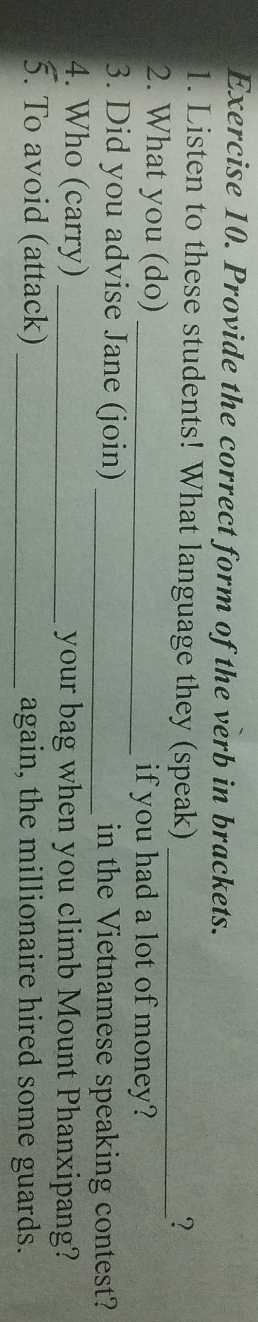 Provide the correct form of the verb in brackets. 
1. Listen to these students! What language they (speak)_ 
? 
2. What you (do) _if you had a lot of money? 
3. Did you advise Jane (join) _in the Vietnamese speaking contest? 
4. Who (carry) _your bag when you climb Mount Phanxipang? 
5. To avoid (attack) _again, the millionaire hired some guards.