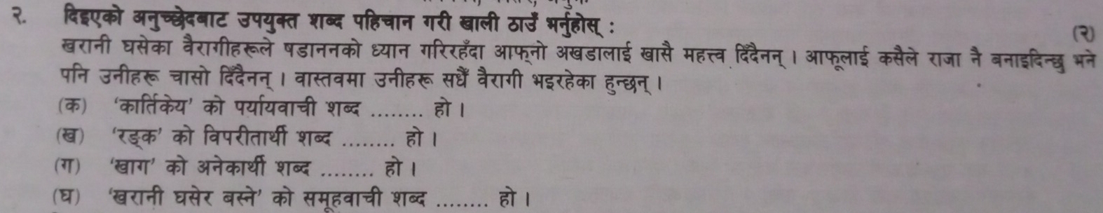 २. दिइएको अनुच्छेदबाट उपयुक्त शब्द पहिचान गरी खाली ठार्उें भर्नुहोस् : (२) 
खरानी घसेका वैरागीहरूले षडाननको ध्यान गरिरहँदा आफ्नो अखडालाई खासै महत्त्व दि्दैनन्। आफूलाई कसैले राजा नै बनाइदिन्छ भने 
पनि उनीहरू चासो दिंदैनन् । वास्तवमा उनीहरू सधैं वैरागी भइरहेका हुन्छन् । 
(क) ‘कार्तिकेय’ को पर्यायवाची शब्द _हो I 
(ख)‘रड्क' को विपरीतार्थी शब्द _ हो । 
(ग)‘खाग’ को अनेकार्थी शब्द _हो । 
(घ) ‘'खरानी घसेर बस्ने' को समूहवाची शब्द औ क हो ।