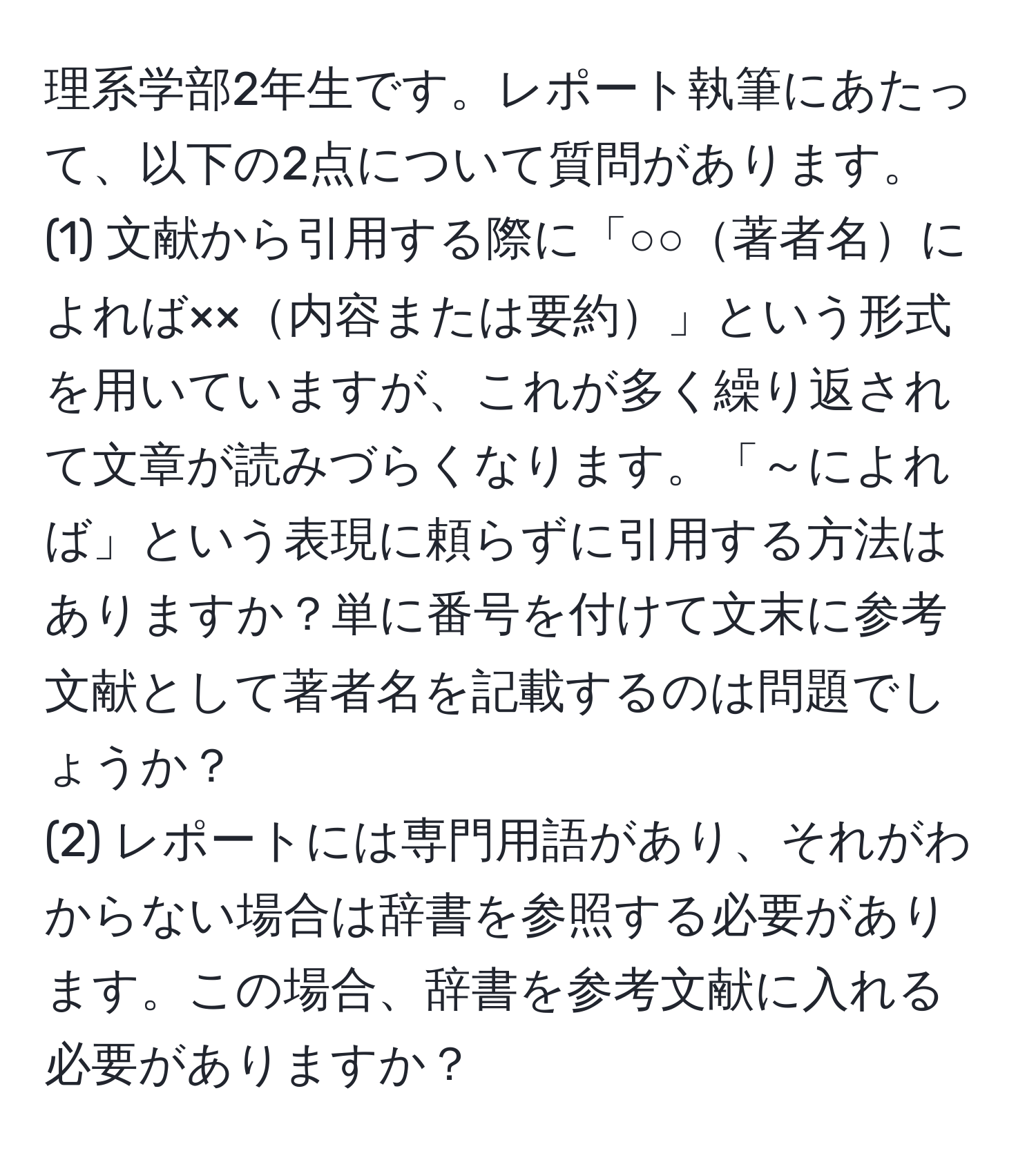 理系学部2年生です。レポート執筆にあたって、以下の2点について質問があります。  
(1) 文献から引用する際に「○○著者名によれば××内容または要約」という形式を用いていますが、これが多く繰り返されて文章が読みづらくなります。「～によれば」という表現に頼らずに引用する方法はありますか？単に番号を付けて文末に参考文献として著者名を記載するのは問題でしょうか？  
(2) レポートには専門用語があり、それがわからない場合は辞書を参照する必要があります。この場合、辞書を参考文献に入れる必要がありますか？