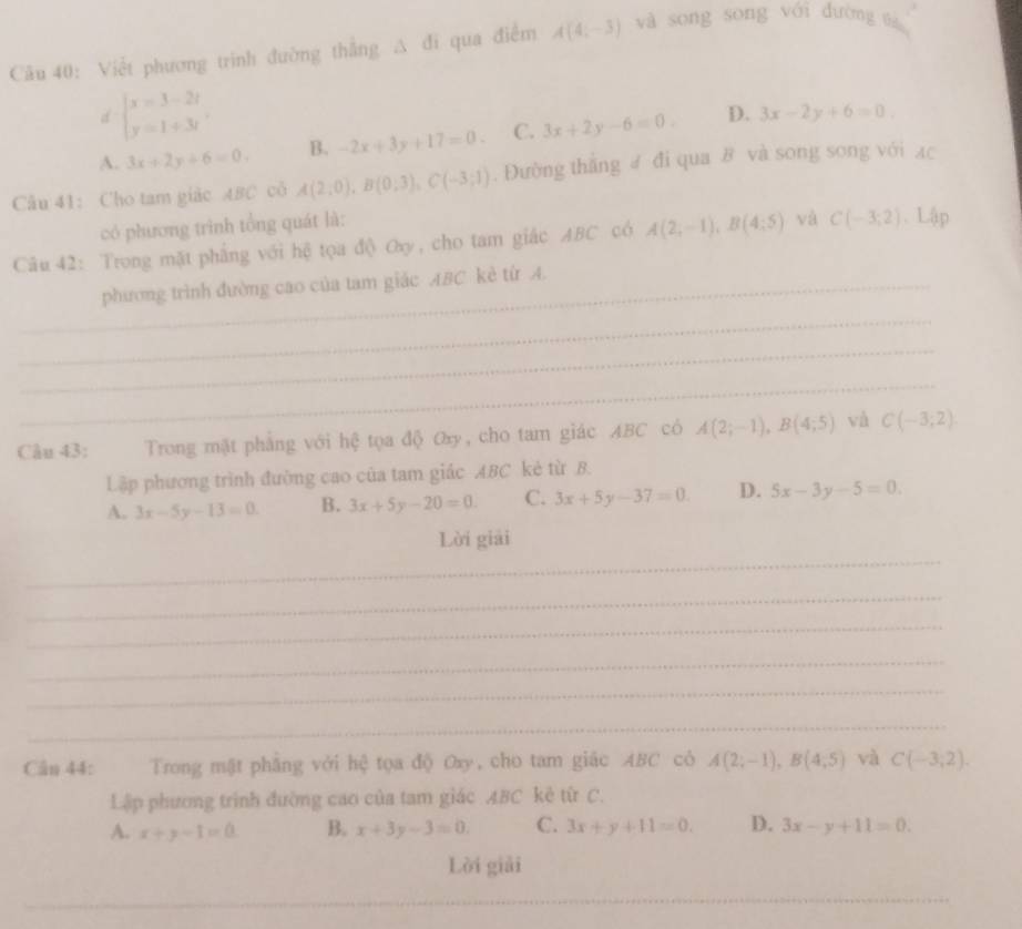 Việt phương trình đường thắng △ a qua điểm A(4,-3) và song song với đường thà
d beginarrayl x=3-2t y=1+3tendarray.
A. 3x+2y+6=0. B. -2x+3y+17=0. C. 3x+2y-6=0. D. 3x-2y+6=0.
Câu 41: Cho tam giác ABC cô A(2,0),B(0;3),C(-3;1). Đường thắng # đi qua B và song song với ạc
có phương trình tổng quát là:
Câu 42: Trong mặt phẳng với hệ tọa độ Oy, cho tam giác ABC có A(2,-1),B(4:5) và C(-3;2).L4p
_phương trình đường cao của tam giác ABC kẻ từ A.
_
_
_
Câu 43:  Trong mặt phẳng với hệ tọa độ Oxy, cho tam giác ABC có A(2;-1),B(4;5) và C(-3;2)
Lập phương trình đường cao của tam giác ABC kẻ từ B.
A. 3x-5y-13=0 B. 3x+5y-20=0. C. 3x+5y-37=0. D. 5x-3y-5=0.
_
Lời giải
_
_
_
_
_
Cân 44:     Trong mật phẳng với hệ tọa độ Oxy, cho tam giác ABC có A(2;-1),B(4;5) và C(-3,2).
Lập phương trình đường cao của tam giác ABC kê từ C.
A. x+y-1=0 B. x+3y-3=0. C. 3x+y+11=0. D. 3x-y+11=0.
Lời giải
__
_
_