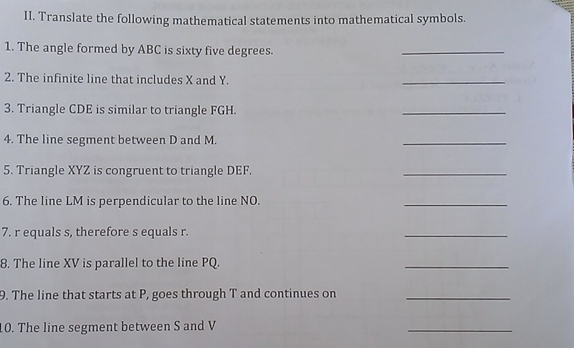 Translate the following mathematical statements into mathematical symbols. 
1. The angle formed by ABC is sixty five degrees. 
_ 
2. The infinite line that includes X and Y. 
_ 
3. Triangle CDE is similar to triangle FGH. 
_ 
4. The line segment between D and M. 
_ 
5. Triangle XYZ is congruent to triangle DEF. 
_ 
6. The line LM is perpendicular to the line NO. 
_ 
7. r equals s, therefore s equals r. 
_ 
8. The line XV is parallel to the line PQ. 
_ 
9. The line that starts at P, goes through T and continues on_ 
10. The line segment between S and V
_