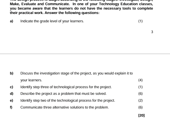 Make, Evaluate and Communicate. In one of your Technology Education classes, 
you became aware that the learners do not have the necessary tools to complete 
their practical work. Answer the following questions: 
a) Indicate the grade level of your learners. (1) 
3 
b) Discuss the investigation stage of the project, as you would explain it to 
your learners. (4) 
c) Identify step three of technological process for the project. (1) 
d) Describe the project as a problem that must be solved. (6) 
e) Identify step two of the technological process for the project. (2) 
f) Communicate three alternative solutions to the problem. (6) 
[20]