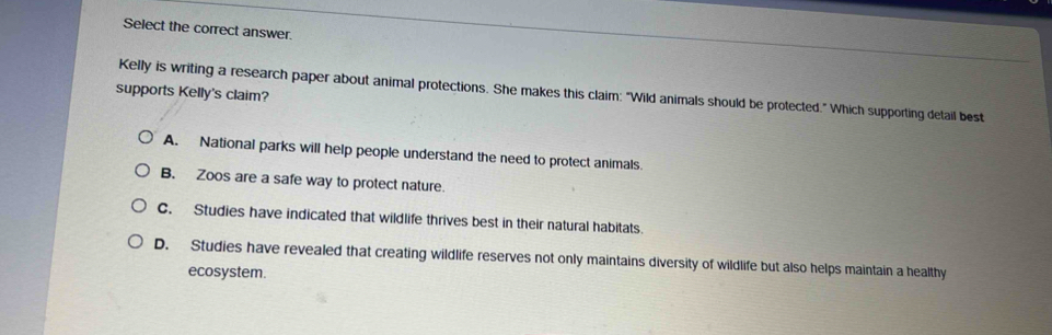 Select the correct answer.
Kelly is writing a research paper about animal protections. She makes this claim: "Wild animals should be protected." Which supporting detail best
supports Kelly's claim?
A. National parks will help people understand the need to protect animals.
B. Zoos are a safe way to protect nature.
C. Studies have indicated that wildlife thrives best in their natural habitats.
D. Studies have revealed that creating wildlife reserves not only maintains diversity of wildlife but also helps maintain a healthy
ecosystem.