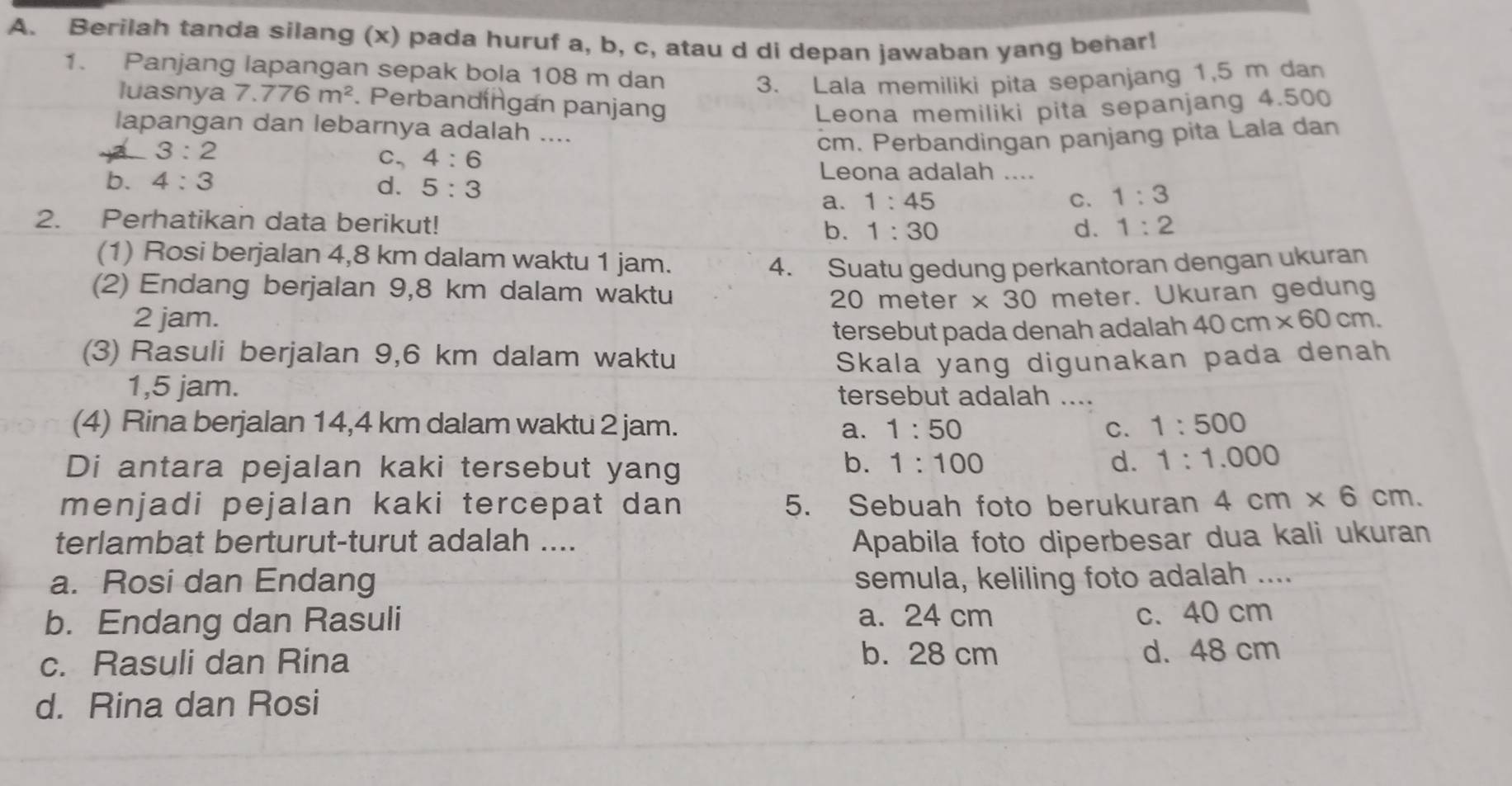 Berilah tanda silang (x) pada huruf a, b, c, atau d di depan jawaban yang behar!
1. Panjang lapangan sepak bola 108 m dan
3. Lala memiliki pita sepanjang 1,5 m dan
luasnya 7.776m^2. Perbandingan panjang
Leona memiliki pita sepanjang 4.500
lapangan dan lebarnya adalah ....
3:2
cm. Perbandingan panjang pita Lala dan
C, 4:6 Leona adalah ....
b. 4:3
d. 5:3 a. 1:45 C. 1:3
2. Perhatikan data berikut! b. 1:30 1:2
d.
(1) Rosi berjalan 4,8 km dalam waktu 1 jam.
4. Suatu gedung perkantoran dengan ukuran
(2) Endang berjalan 9,8 km dalam waktu * 30 meter. Ukuran gedung
20 meter
2 jam. 40cm* 60cm.
tersebut pada denah adalah
(3) Rasuli berjalan 9,6 km dalam waktu Skala yang digunakan pada denah
1,5 jam. tersebut adalah ....
(4) Rina berjalan 14,4 km dalam waktu 2 jam. a. 1:50 C. 1:500
Di antara pejalan kaki tersebut yang
b. 1:100 d. 1:1.000
menjadi pejalan kaki tercepat dan 5. Sebuah foto berukuran 4cm* 6cm.
terlambat berturut-turut adalah .... Apabila foto diperbesar dua kali ukuran
a. Rosi dan Endang semula, keliling foto adalah ....
b. Endang dan Rasuli a. 24 cm
c. 40 cm
b. 28 cm
c. Rasuli dan Rina d. 48 cm
d. Rina dan Rosi