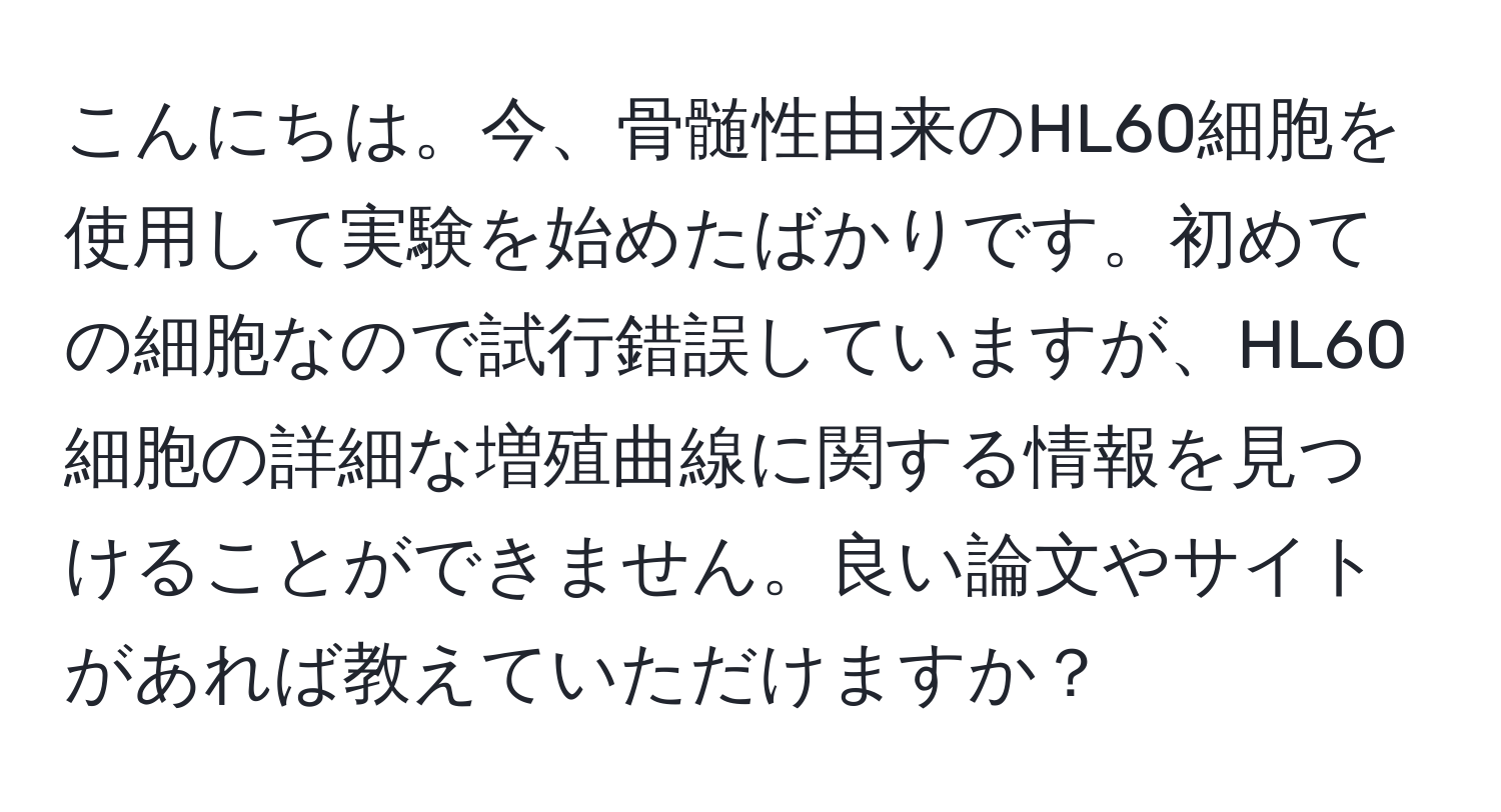 こんにちは。今、骨髄性由来のHL60細胞を使用して実験を始めたばかりです。初めての細胞なので試行錯誤していますが、HL60細胞の詳細な増殖曲線に関する情報を見つけることができません。良い論文やサイトがあれば教えていただけますか？