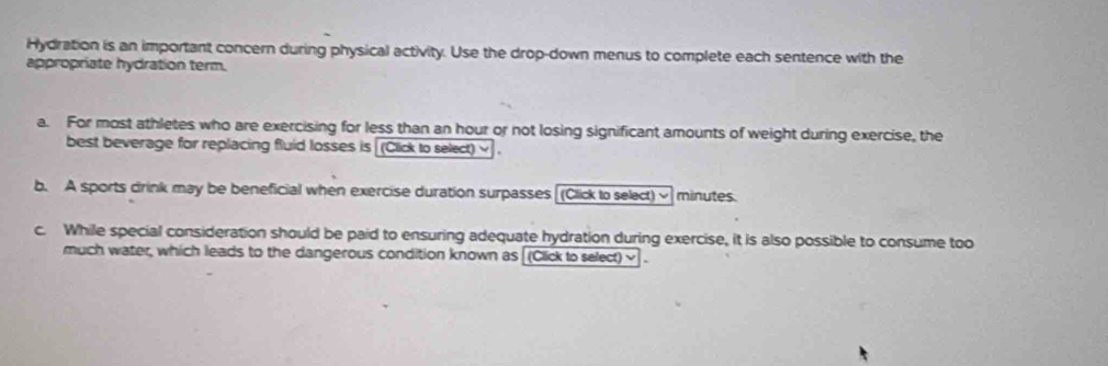 Hydration is an important concern during physical activity. Use the drop-down menus to complete each sentence with the 
appropriate hydration term. 
a. For most athletes who are exercising for less than an hour or not losing significant amounts of weight during exercise, the 
best beverage for replacing fluid losses is (Click to select) ~ . 
b. A sports drink may be beneficial when exercise duration surpasses [(Click to select) ~] minutes. 
c. While special consideration should be paid to ensuring adequate hydration during exercise, it is also possible to consume too 
much water, which leads to the dangerous condition known as [(Click to select)~ .