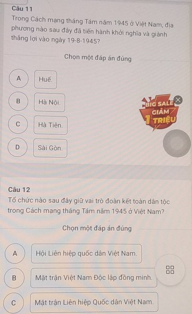 Trong Cách mạng tháng Tám năm 1945 ở Việt Nam, địa
phương nào sau đây đã tiến hành khởi nghĩa và giành
thắng lợi vào ngày 19-8-1945?
Chọn một đáp án đúng
A Huế.
B Hà Nội.
BiG SALE X
GIảM
C Hà Tiên.
TRiệU
D Sài Gòn.
Câu 12
Tổ chức nào sau đây giữ vai trò đoàn kết toàn dân tộc
trong Cách mạng tháng Tám năm 1945 ở Việt Nam?
Chọn một đáp án đúng
A Hội Liên hiệp quốc dân Việt Nam.
B Mặt trận Việt Nam Độc lập đồng minh.
C Mặt trận Liên hiệp Quốc dân Việt Nam.