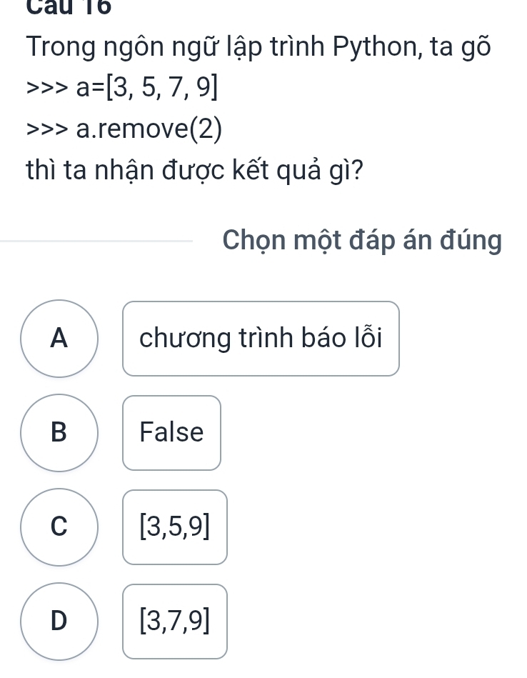 Câu T6
Trong ngôn ngữ lập trình Python, ta gõ
> a=[3,5,7,9]
a.remove(2)
thì ta nhận được kết quả gì?
Chọn một đáp án đúng
A chương trình báo lỗi
B False
C [3,5,9]
D [3,7,9]