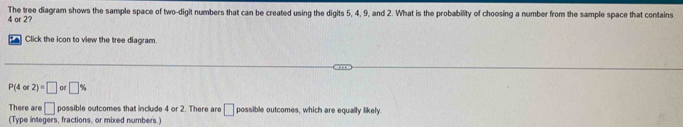 The tree diagram shows the sample space of two-digit numbers that can be created using the digits 5, 4, 9, and 2. What is the probability of choosing a number from the sample space that contains
4 or 2? 
Click the icon to view the tree diagram.
P(4or2)=□ or□ %
There are □ possible outcomes that include 4 or 2. There are □ possible outcomes, which are equally likely. 
(Type integers, fractions, or mixed numbers.)