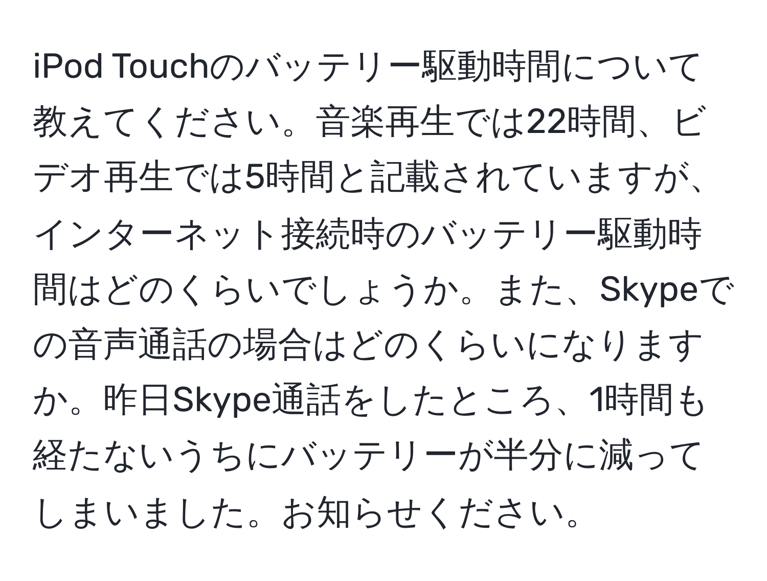 iPod Touchのバッテリー駆動時間について教えてください。音楽再生では22時間、ビデオ再生では5時間と記載されていますが、インターネット接続時のバッテリー駆動時間はどのくらいでしょうか。また、Skypeでの音声通話の場合はどのくらいになりますか。昨日Skype通話をしたところ、1時間も経たないうちにバッテリーが半分に減ってしまいました。お知らせください。