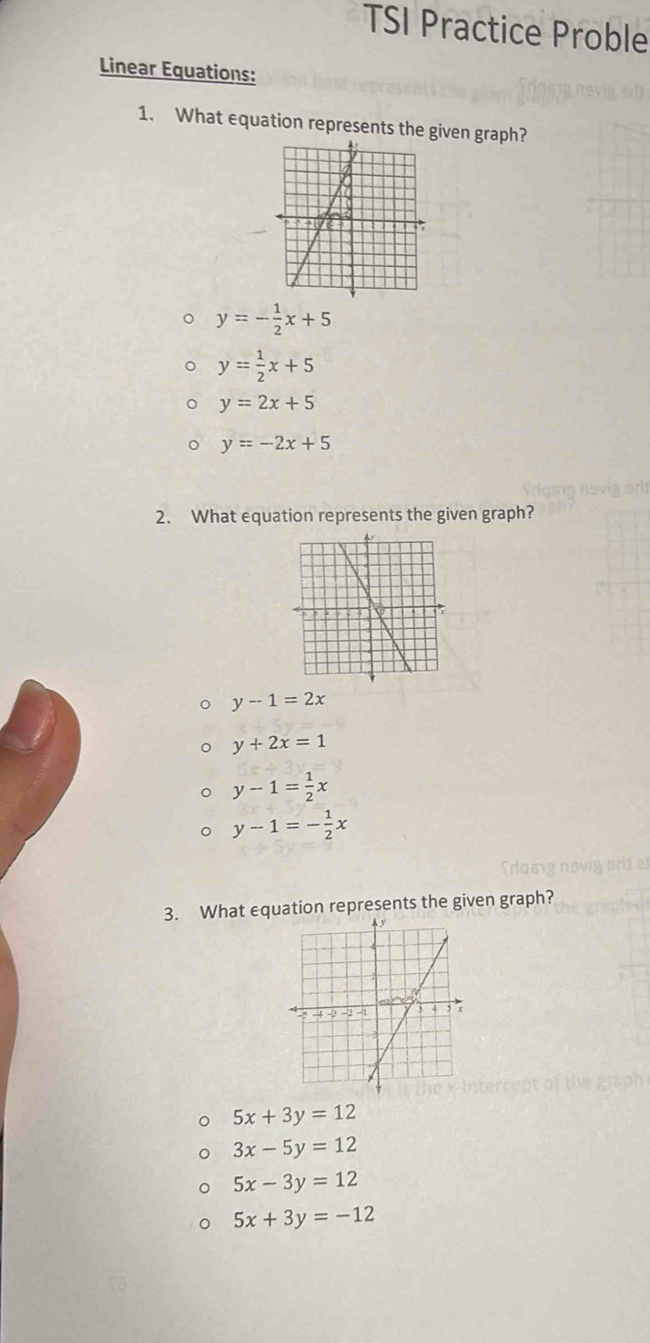 TSI Practice Proble
Linear Equations:
1. What equation represents the given graph?
y=- 1/2 x+5
y= 1/2 x+5
y=2x+5
y=-2x+5
2. What equation represents the given graph?
y-1=2x
y+2x=1
y-1= 1/2 x
y-1=- 1/2 x
3. What equation represents the given graph?
5x+3y=12
3x-5y=12
5x-3y=12
5x+3y=-12