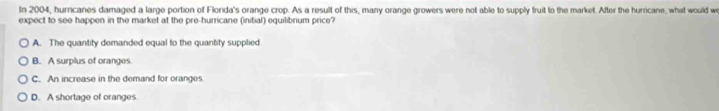 In 2004, hurricanes damaged a large portion of Florida's orange crop. As a result of this, many orange growers were not able to supply fruit to the market. After the hurricane, what would w
expect to see happen in the market at the pre-hurricane (initial) equilibrium price?
A. The quantity demanded equal to the quantity supplied
B. A surplus of oranges.
C. An increase in the demand for oranges
D. A shortage of oranges