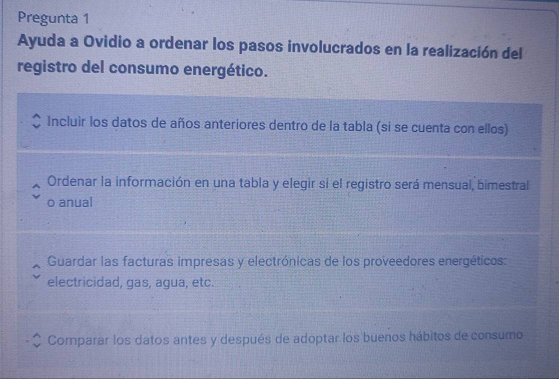 Pregunta 1 
Ayuda a Ovidio a ordenar los pasos involucrados en la realización del 
registro del consumo energético. 
Incluir los datos de años anteriores dentro de la tabla (si se cuenta con ellos) 
Ordenar la información en una tabla y elegir si el registro será mensual, bimestral 
o anual 
Guardar las facturas impresas y electrónicas de los proveedores energéticos: 
electricidad, gas, agua, etc. 
Comparar los datos antes y después de adoptar los buenos hábitos de consumo