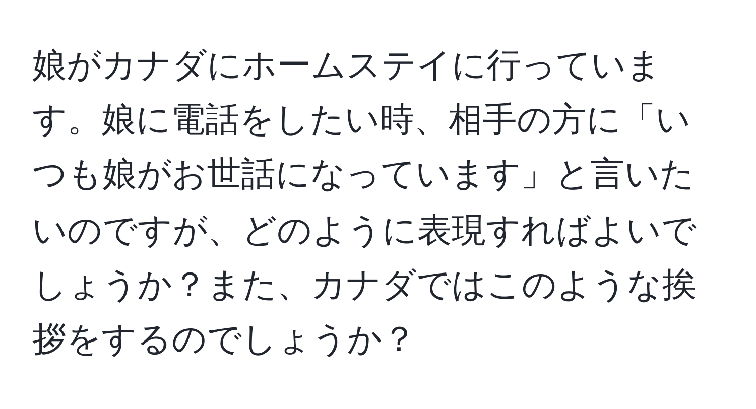 娘がカナダにホームステイに行っています。娘に電話をしたい時、相手の方に「いつも娘がお世話になっています」と言いたいのですが、どのように表現すればよいでしょうか？また、カナダではこのような挨拶をするのでしょうか？