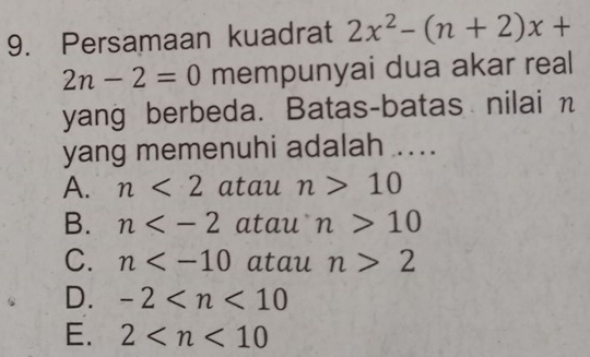 Persamaan kuadrat 2x^2-(n+2)x+
2n-2=0 mempunyai dua akar real
yang berbeda. Batas-batas nilai n
yang memenuhi adalah ....
A. n<2</tex> atau n>10
B. n atau n>10
C. n atau n>2
D. -2
E. 2