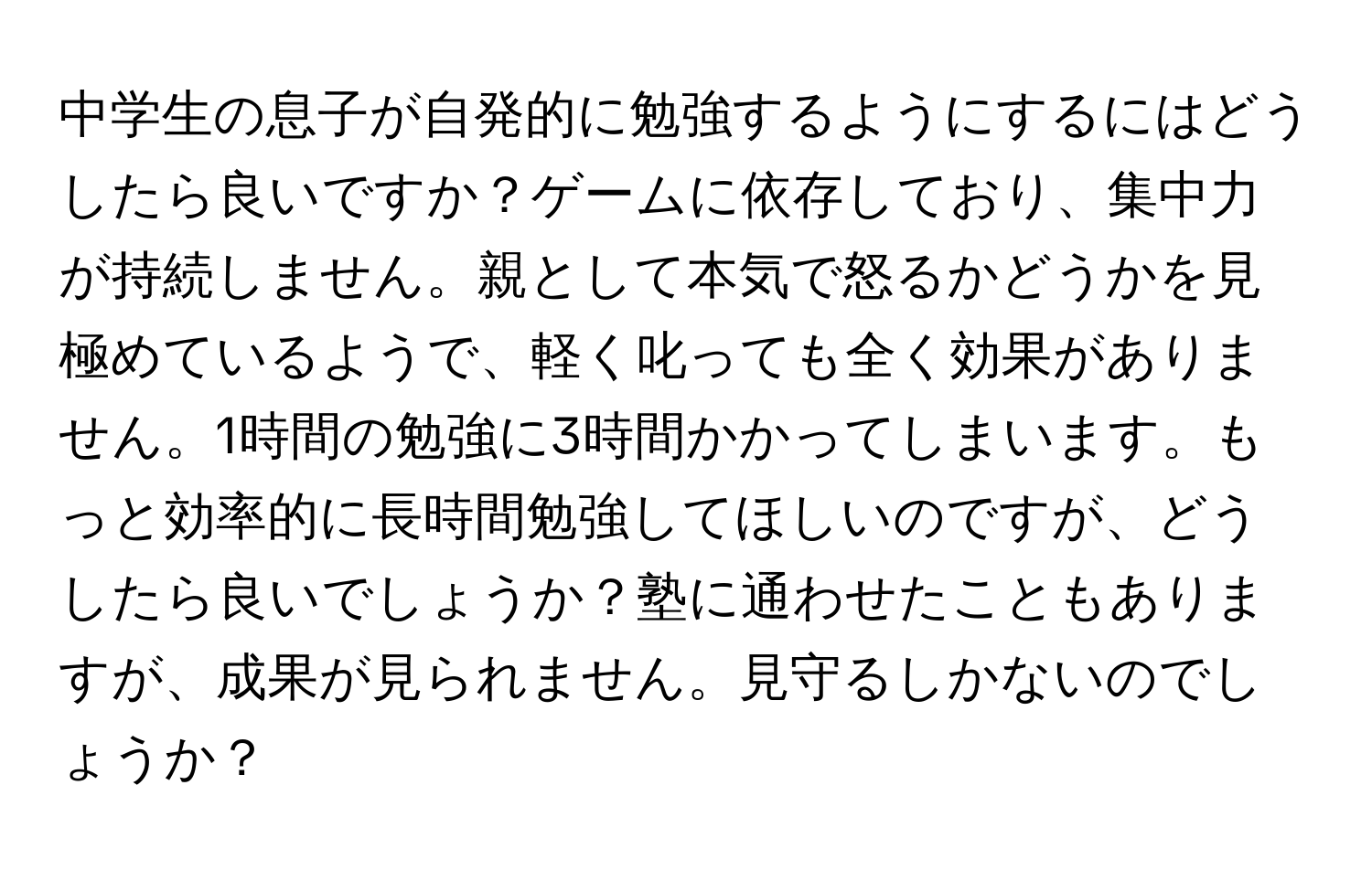 中学生の息子が自発的に勉強するようにするにはどうしたら良いですか？ゲームに依存しており、集中力が持続しません。親として本気で怒るかどうかを見極めているようで、軽く叱っても全く効果がありません。1時間の勉強に3時間かかってしまいます。もっと効率的に長時間勉強してほしいのですが、どうしたら良いでしょうか？塾に通わせたこともありますが、成果が見られません。見守るしかないのでしょうか？