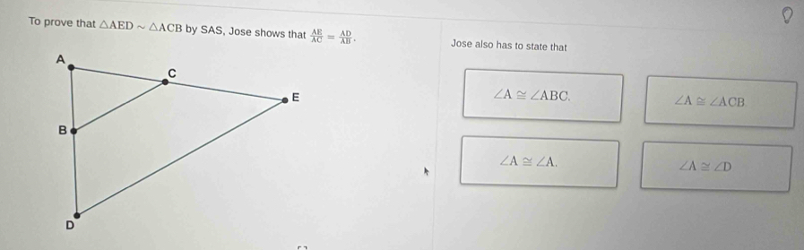 To prove that △ AEDsim △ ACB by SAS, Jose shows that  AE/AC = AD/AB . Jose also has to state that
∠ A≌ ∠ ABC.
∠ A≌ ∠ ACB
∠ A≌ ∠ A.
∠ A≌ ∠ D