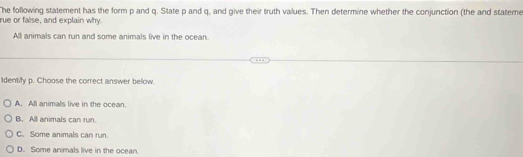 The following statement has the form p and q. State p and q, and give their truth values. Then determine whether the conjunction (the and stateme
rue or false, and explain why
All animals can run and some animals live in the ocean.
Identify p. Choose the correct answer below.
A. All animals live in the ocean.
B. All animals can run.
C. Some animals can run.
D. Some animals live in the ocean.