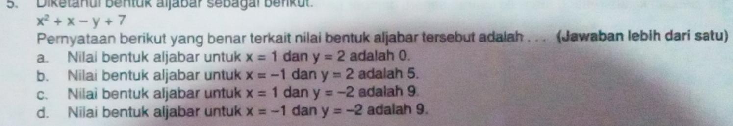 Diketanul bentük aljabar sebagal benkut
x^2+x-y+7
Pernyataan berikut yang benar terkait nilai bentuk aljabar tersebut adalah . . . (Jawaban lebih dari satu)
a. Nilai bentuk aljabar untuk x=1 dan y=2 adalah 0.
b. Nilai bentuk aljabar untuk x=-1 dan y=2 adalah 5.
c. Nilai bentuk aljabar untuk x=1 dan y=-2 adalah 9.
d. Nilai bentuk aljabar untuk x=-1 dan y=-2 adalah 9.