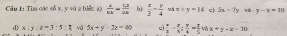 Tìm các số x, y và z biết: a)  x/0.6 = (1.2)/3.6  b)  x/3 = y/4  và x+y=14 c) 5x=7y và y-x=10
d) x:y:z=3:5:8 và 5x+y-2z=40 e)  x/2 = y/3 ; y/4 = z/5  và x+y-z=30