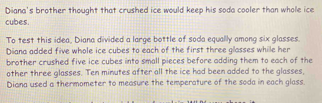 Diana's brother thought that crushed ice would keep his soda cooler than whole ice 
cubes. 
To test this idea, Diana divided a large bottle of soda equally among six glasses. 
Diana added five whole ice cubes to each of the first three glasses while her 
brother crushed five ice cubes into small pieces before adding them to each of the 
other three glasses. Ten minutes after all the ice had been added to the glasses, 
Diana used a thermometer to measure the temperature of the soda in each glass.