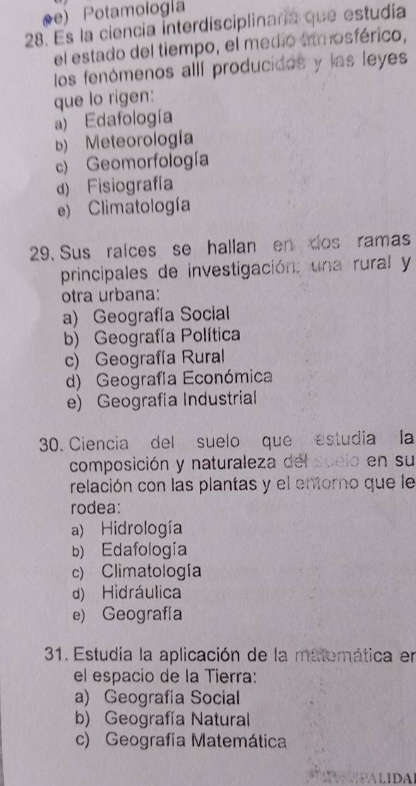 oe) Potamología
28. Es la ciencia interdisciplinaría que estudía
el estado del tiempo, el medio amosférico,
los fenómenos allí producidos y las leyes
que lo rigen:
a) Edafología
b) Meteorología
c) Geomorfología
d) Fisiografía
e) Climatología
29. Sus raíces se hallan en dos ramas
principales de investigación; una rural y
otra urbana:
a) Geografía Social
b) Geografía Política
c) Geografía Rural
d) Geografía Económica
e) Geografía Industrial
30. Ciencia del suelo que estudia la
composición y naturaleza del suelo en su
relación con las plantas y el entorno que le
rodea:
a) Hidrología
b) Edafología
c) Climatología
d) Hidráulica
e) Geografía
31. Estudía la aplicación de la matemática en
el espacio de la Tierra:
a) Geografía Social
b) Geografía Natural
c) Geografía Matemática
IPALIDA